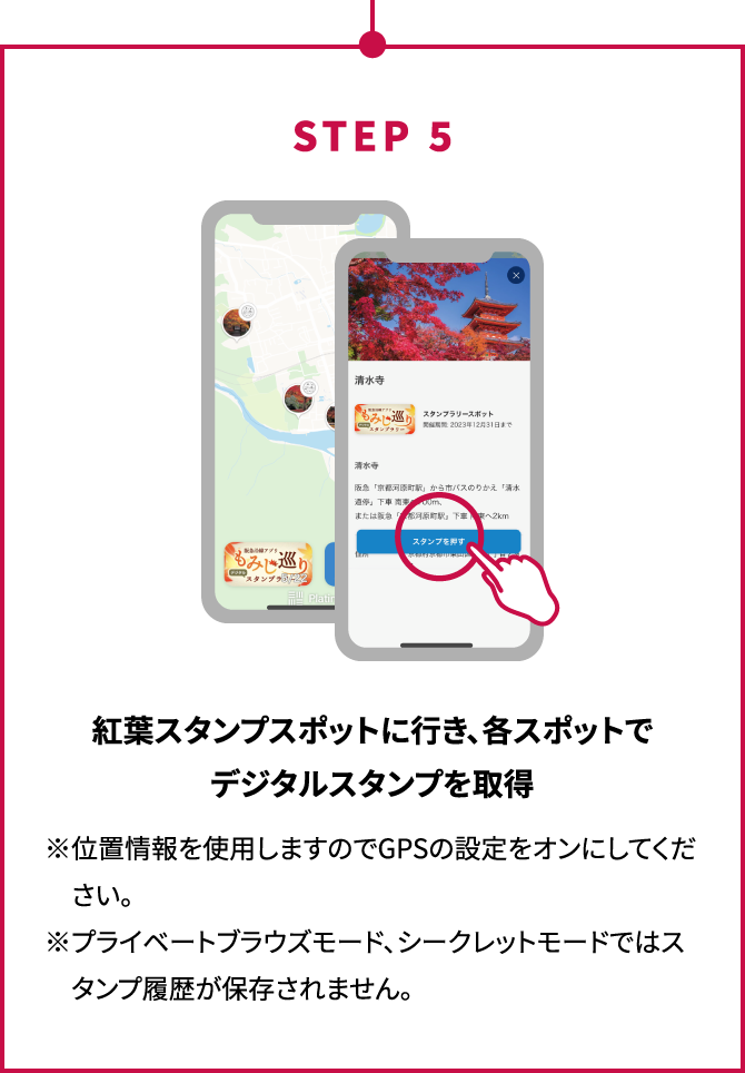 STEP5 紅葉スタンプスポットに行き、各スポットでデジタルスタンプを取得 ※位置情報を使用しますのでGPSの設定をオンにしてください。※プライベートブラウズモード、シークレットモードではスタンプ履歴が保存されません。