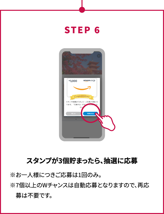 STEP6 スタンプが3個貯まったら、抽選に応募 ※お一人様につきご応募は1回のみ。※7個以上のWチャンスは自動応募となりますので、再応募は不要です。