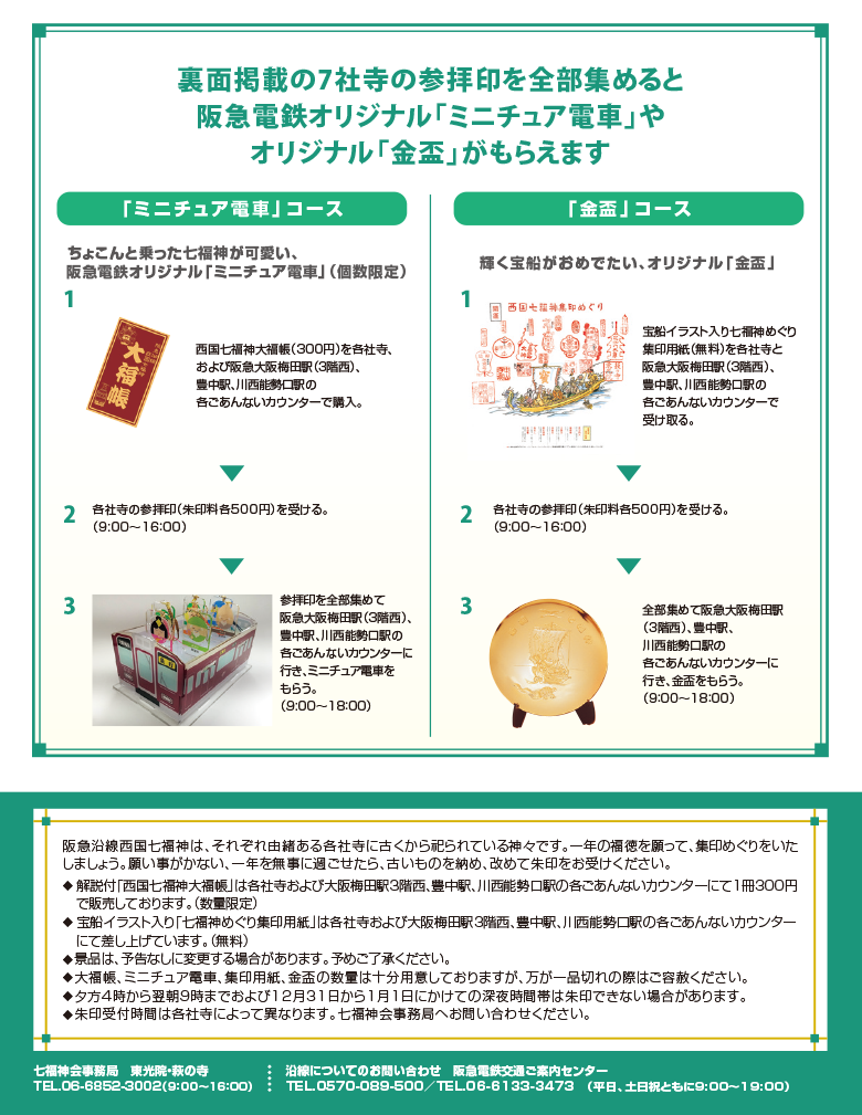 下記7社寺の参拝印を全部集めると阪急電鉄オリジナル「ミニチュア電車」やオリジナル「金盃」がもらえます 阪急沿線西国七福神は、それぞれ由緒ある各社寺に古くから祀られている神々です。一年の福徳を願って、集印めぐりをいたしましょう。願い事がかない、一年を無事に過ごせたら、古いものを納め、改めて朱印をお受けください。 ・解説付「西国七福神大福帳」は各社寺および大阪梅田駅3階西、豊中駅、川西能勢口駅の各ごあんないカウンターにて1冊300円で販売しております。（数量限定） ・宝船イラスト入り「七福神めぐり集印用紙」は各社寺および大阪梅田駅3階西、豊中駅、川西能勢口駅の各ごあんないカウンターにて差し上げています。（無料） ・景品は、予告なしに変更する場合があります。予めご了承ください。 ・大福帳、ミニチュア電車、集印用紙、金盃の数量は十分用意しておりますが、万が一品切れの際はご容赦ください。 ・夕方4時から翌朝9時までおよび12月31日から1月1日にかけての深夜時間帯は朱印できない場合があります。 ・朱印受付時間は各社寺によって異なります。七福神会事務局へお問い合わせください。