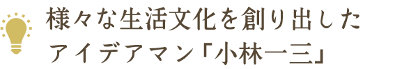 様々な生活文化を創り出したアイデアマン「小林一三」