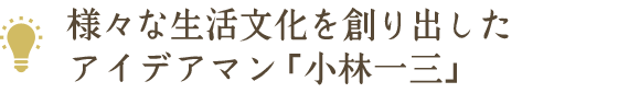 様々な生活文化を創り出したアイデアマン「小林一三」