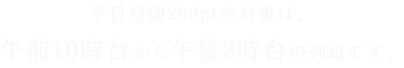 平日昼間200ptの対象は、午前10時台から午後3時台の列車です。