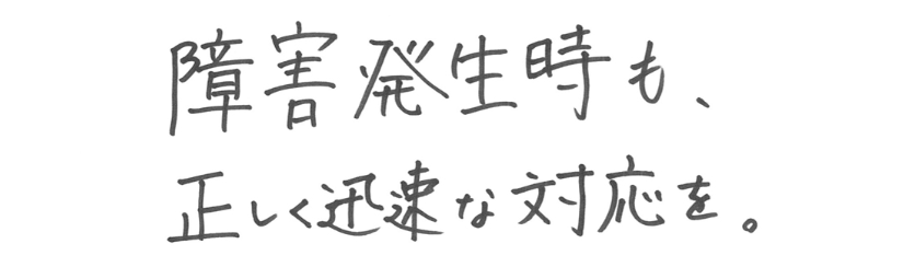 障害発生時も、正しく迅速な対応を。