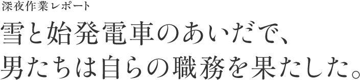 深夜作業レポート 雪と始発電車のあいだで、男たちは自らの職務を果たした。