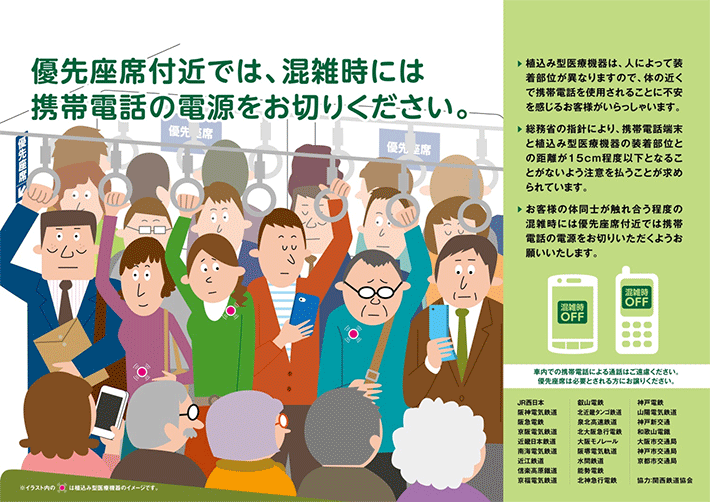 優先座席付近では、混雑時には携帯電話の電源をお切りください。植込み型医療機器は．人によって装着部位が異なりますので、体の近くで携帯電話を使用されることに不安を感じるお客様がいらっしゃいます。総務省の指針により、携帯電話端末と植込み型医療機器の装着部位との距離が15cm程度以下となることがないよう注意を払うことが求められています。お客様の体同士が触れ合う程度の混雑時には優先座席付近では携帯電話の電源をお切りいただくようお願いいたします。社内での携帯電話による通話はご遠慮ください。優先座席は必要とされる方にお譲りください。