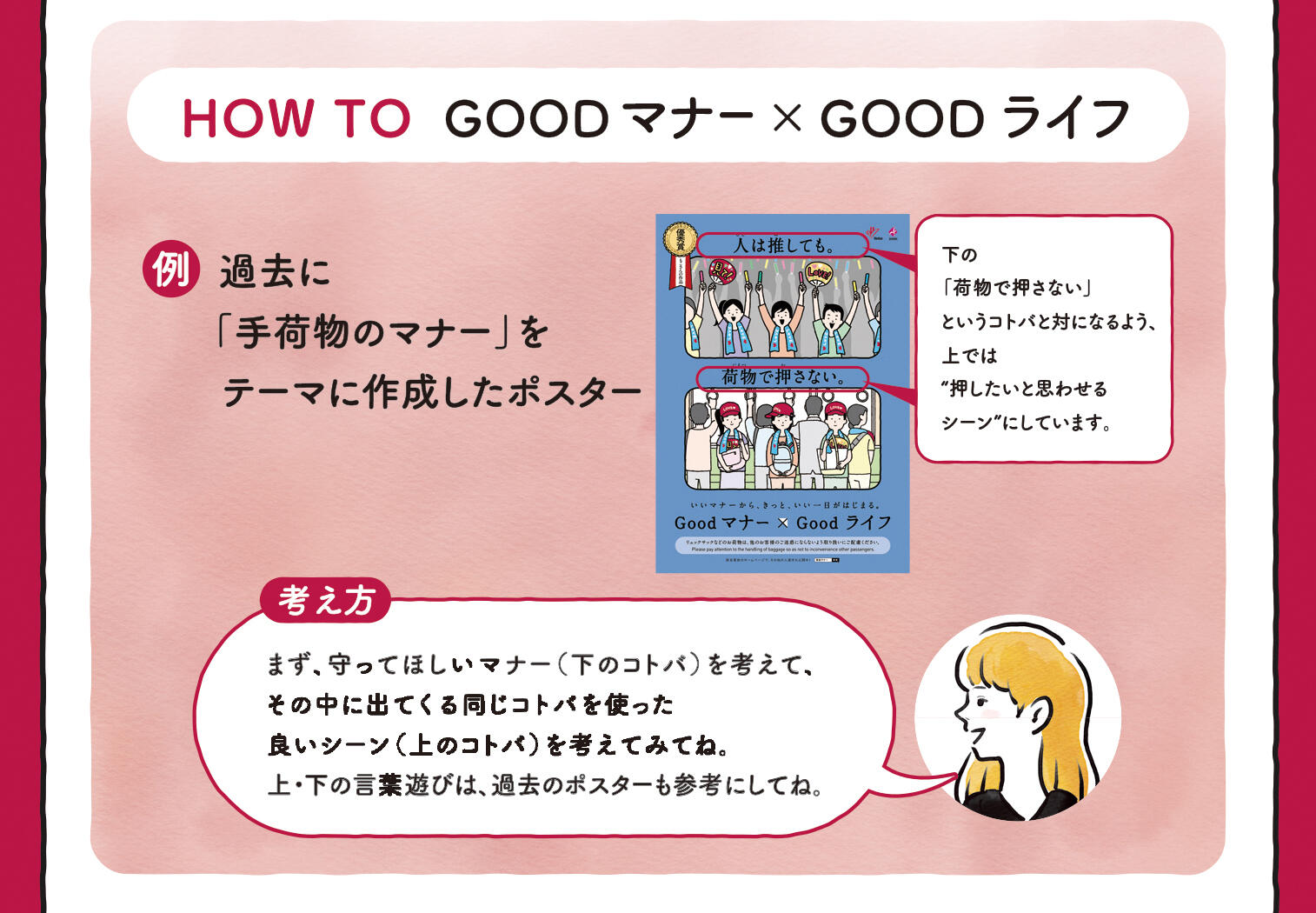 HOW TO Goodマナー×Goodライフ 過去に「手荷物のマナー」をテーマに作成したポスター 下の「荷物で押さない」というコトバと対になるよう、上では“押したいと思わせるシーン”にしています。【考え方】まず、守ってほしいマナー（下のコトバ）を考えて、その中に出てくる同じコトバを使った良いシーン（上のコトバ）を考えてみてね。上・下の言葉遊びは、過去のポスターも参考にしてね。