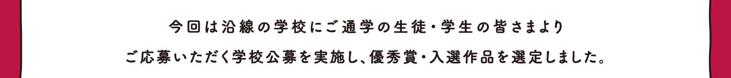 今回は沿線の学校にご通学の生徒・学生の皆さまより、ご応募いただく学校公募を実施し、優秀賞・入選作品を選定しました。