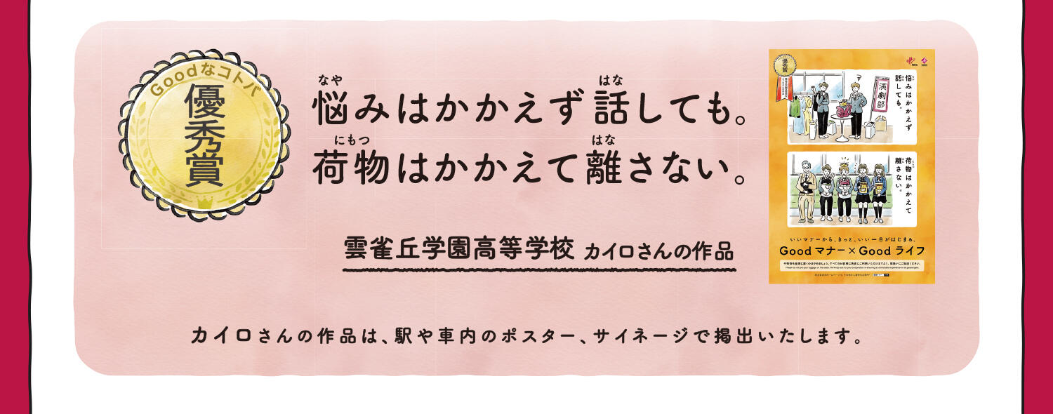 【優秀賞】悩みはかかえず話しても。荷物はかかえて離さない。 雲雀丘学園高等学校 カイロさんの作品 カイロさんの作品は、駅や車内のポスター、サイネージで掲出いたします。