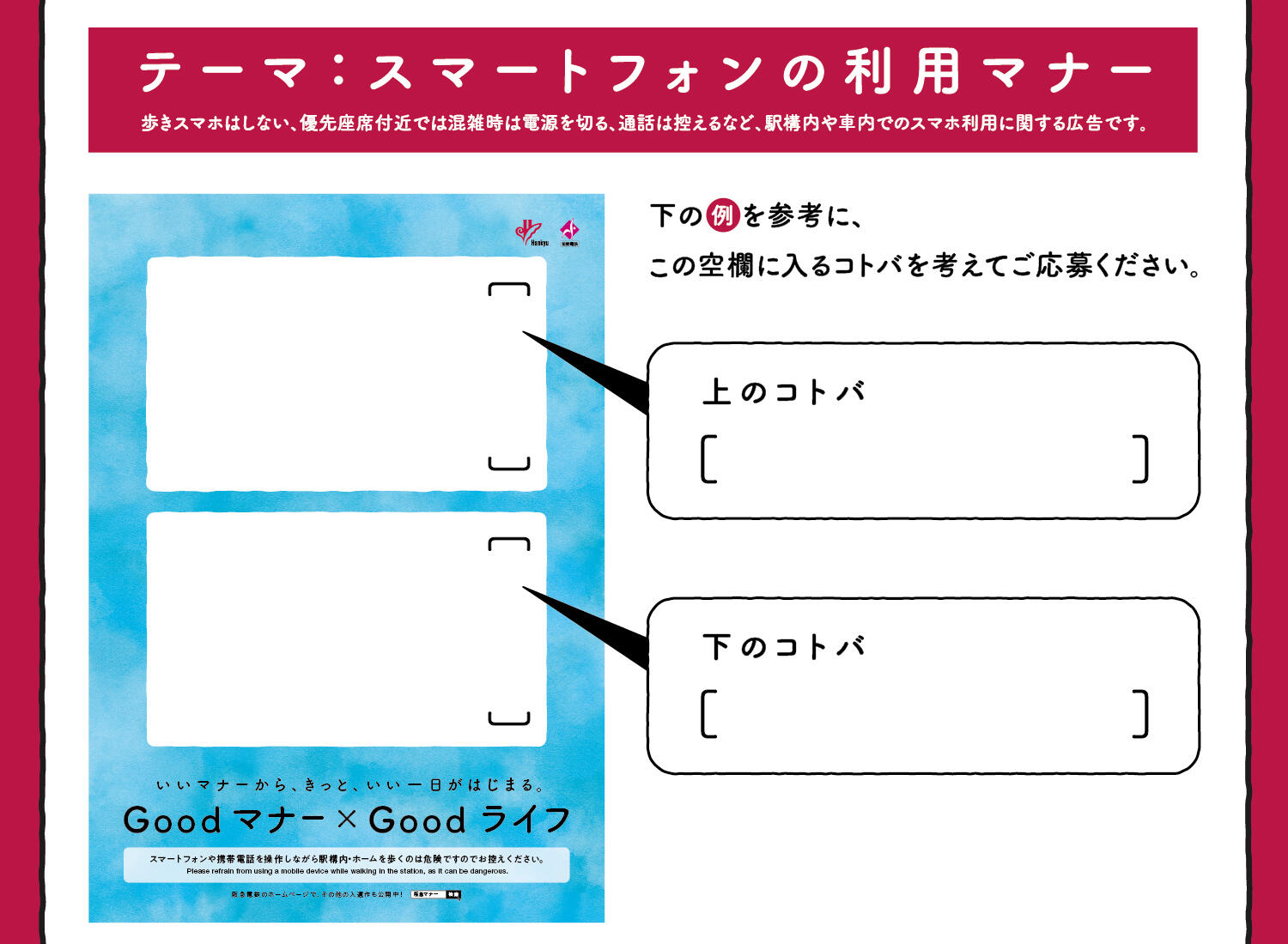 テーマ：スマートフォンの利用マナー　歩きスマホはしない、優先座席付近では混雑時は電源を切る、通話は控えるなど、駅構内や車内でのスマホ利用に関する広告です。下の例を参考に、この空欄に入るコトバを考えてご応募ください。