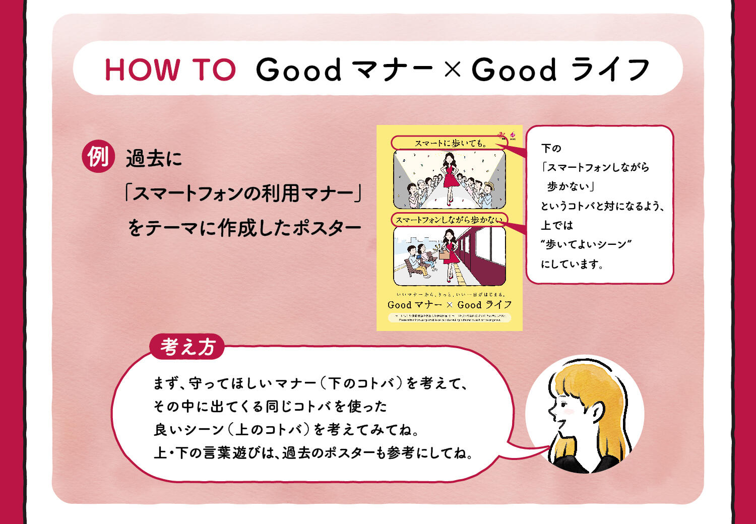 HOW TO Goodマナー×Goodライフ 過去に「スマートフォンの利用マナー」をテーマに作成したポスター 下の「スマートフォンしながら歩かない」というコトバと対になるよう、上では“歩いてよいシーン”にしています。【考え方】まず、守ってほしいマナー（下のコトバ）を考えて、その中に出てくる同じコトバを使った良いシーン（上のコトバ）を考えてみてね。上・下の言葉遊びは、過去のポスターも参考にしてね。
