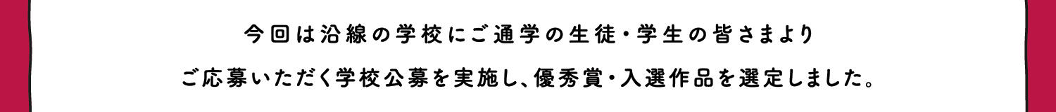 今回は沿線の学校にご通学の生徒・学生の皆さまより、ご応募いただく学校公募を実施し、優秀賞・入選作品を選定しました。