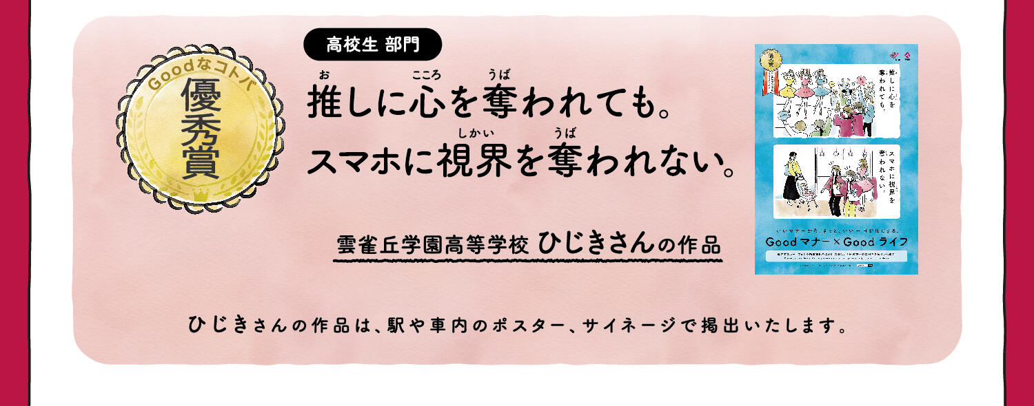 【優秀賞】高校生部門 推しに心を奪われても。スマホに視界を奪われない。 雲雀丘学園高等学校 ひじきさんの作品 ひじきさんの作品は、駅や車内のポスター、サイネージで掲出いたします。