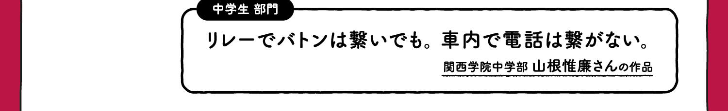 【入選】中学生部門 リレーでバトンは繋いでも。車内で電話は繋がない。 関西学院中学部 山根惟廉廉さんの作品