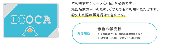 ご利用前にご利用前にチャージ（入金）が必要です。無記名式カードのため、どなたでもご利用いただけます。紛失した際の再発行はできません。発売場所は赤色の券売機　※天神橋筋六丁目〜神戸高速線花隈を除く。※発売額2,OOO円（デポジット500円含）