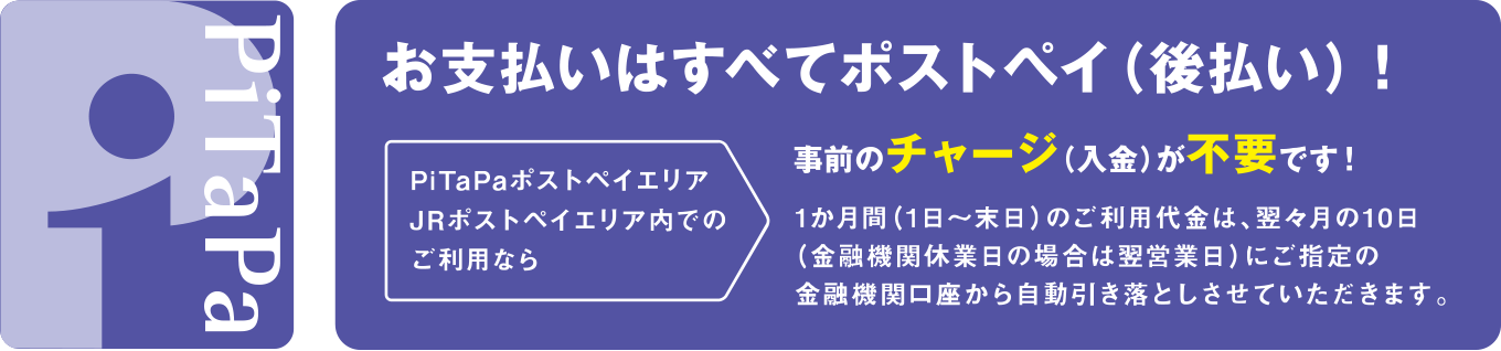 PiTaPaのお支払いはすべてポストペイ（後払い）！ 事前のチャージ（入金）が不要です！　PiTaPaポストペイエリア・JRポストペイエリア内でのご利用なら、1ヶ月間（1日～末日）のご利用代金は、翌々月の10日（金融機関休業日の場合は翌営業日）にご指定の金融機関口座から自動引き落としさせていただきます。